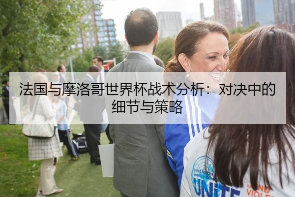 法国与摩洛哥世界杯战术分析：对决中的细节与策略